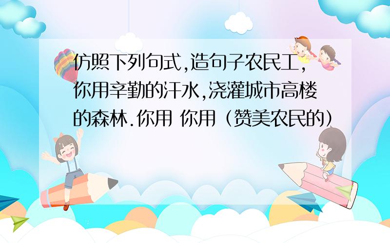 仿照下列句式,造句子农民工,你用辛勤的汗水,浇灌城市高楼的森林.你用 你用（赞美农民的）