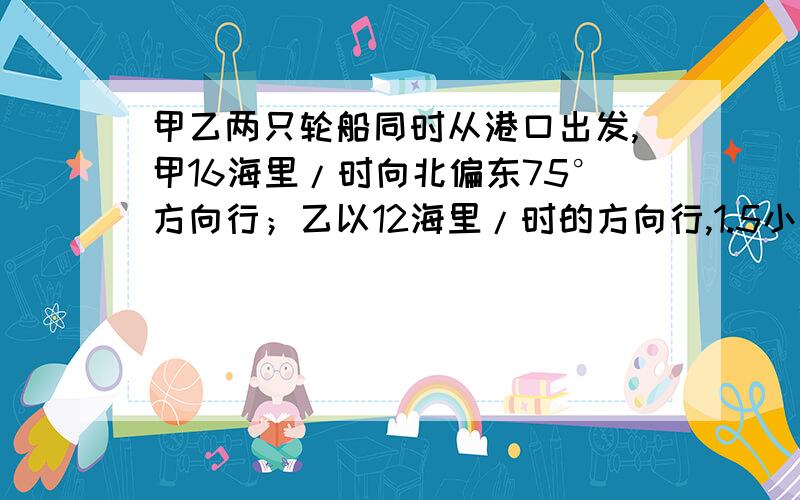 甲乙两只轮船同时从港口出发,甲16海里/时向北偏东75°方向行；乙以12海里/时的方向行,1.5小时后两船的距