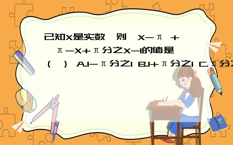 已知X是实数,则√X-π +√π-X+π分之X-1的值是（ ） A.1-π分之1 B.1+π分之1 C.π分之1+1 D.无法确定