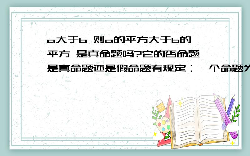 a大于b 则a的平方大于b的平方 是真命题吗?它的否命题是真命题还是假命题有规定：一个命题为真命题则命题的否定为假命题 若原命题为假命题，则命题的否定为真命题。那么a>b，a的平方大