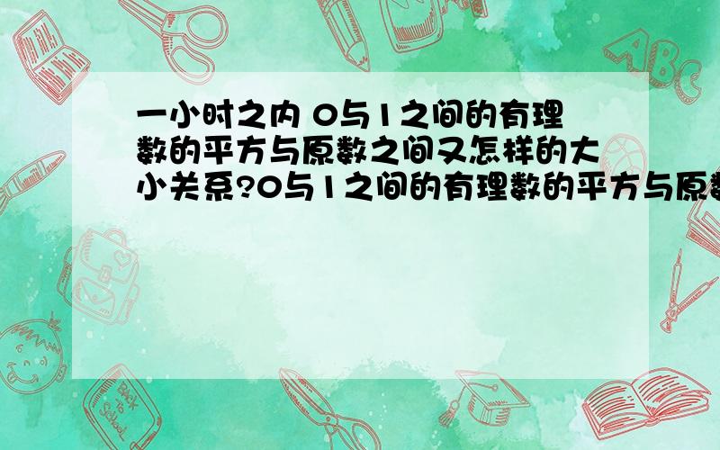 一小时之内 0与1之间的有理数的平方与原数之间又怎样的大小关系?0与1之间的有理数的平方与原数之间又怎样的大小关系?立方呢?相反数呢?倒数呢?用字母表示