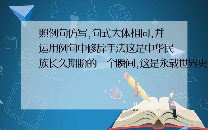 照例句仿写,句式大体相同,并运用例句中修辞手法这是中华民族长久期盼的一个瞬间,这是永载世界史册的一个瞬间随着闷雷般的响声,运载火箭射出了水面.太阳是一种象征,象征着生命,象征着