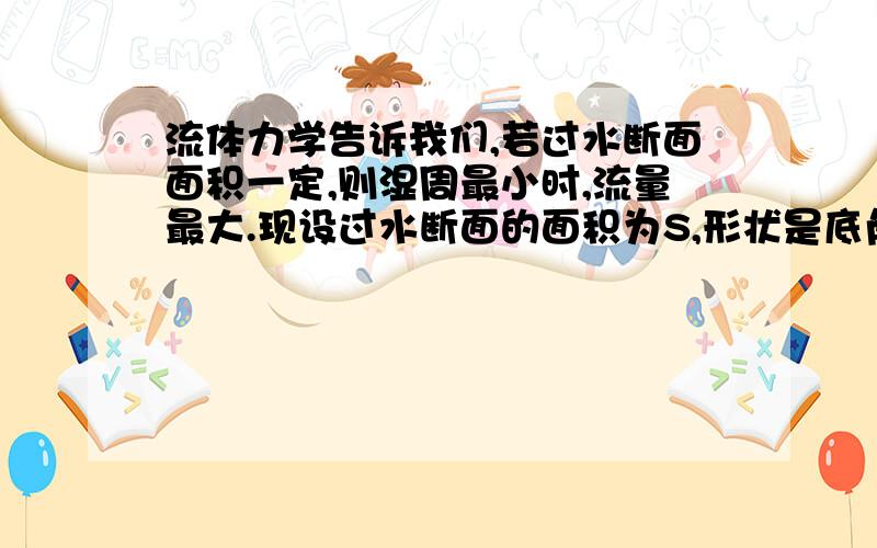 流体力学告诉我们,若过水断面面积一定,则湿周最小时,流量最大.现设过水断面的面积为S,形状是底角大...流体力学告诉我们,若过水断面面积一定,则湿周最小时,流量最大.现设过水断面的面积