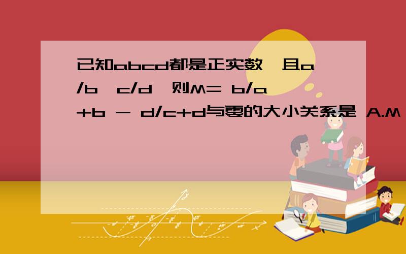 已知abcd都是正实数,且a/b>c/d,则M= b/a+b - d/c+d与零的大小关系是 A.M>0 B.M≥0 C.M