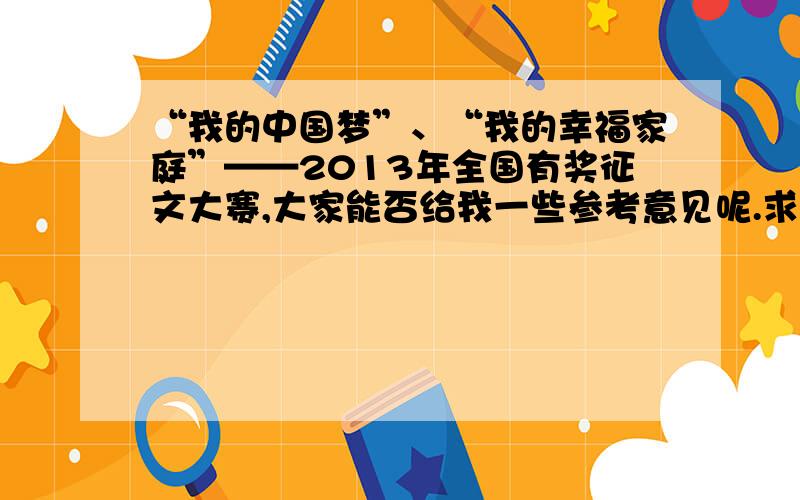 “我的中国梦”、“我的幸福家庭”——2013年全国有奖征文大赛,大家能否给我一些参考意见呢.求大仙.两个征文主题,都想写呢.