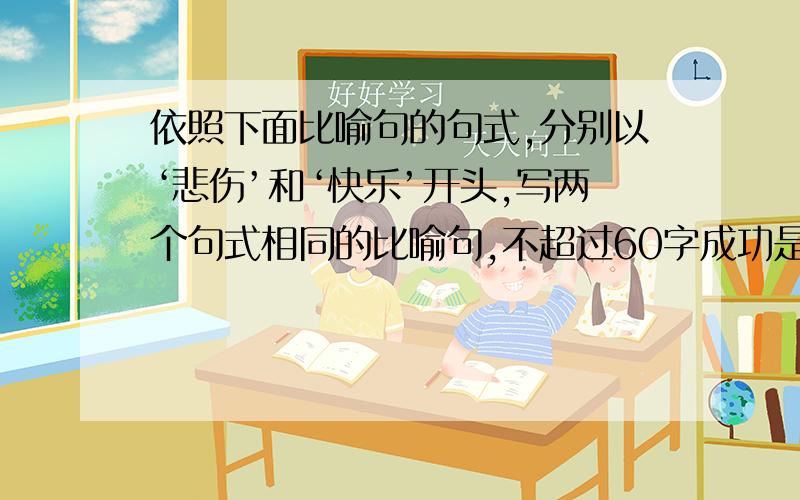 依照下面比喻句的句式,分别以‘悲伤’和‘快乐’开头,写两个句式相同的比喻句,不超过60字成功是你梦寐以求的那朵玫瑰,挫折正是那遍及周围的针刺.—————————————————