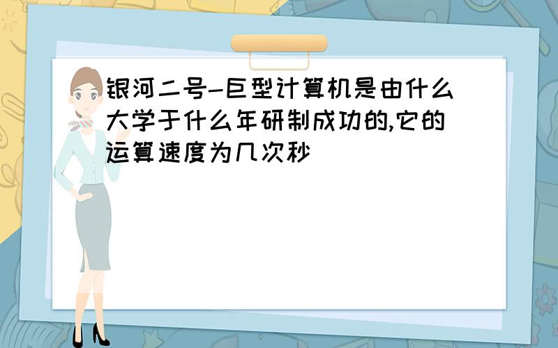 银河二号-巨型计算机是由什么大学于什么年研制成功的,它的运算速度为几次秒