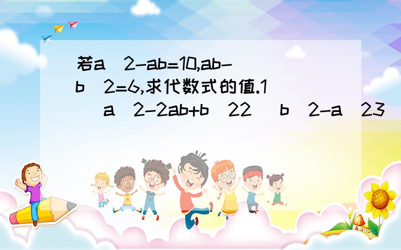 若a^2-ab=10,ab-b^2=6,求代数式的值.1) a^2-2ab+b^22) b^2-a^23) a^2-3ab+2b^2就算出了第2题,- - 等于-4吧;;追分.