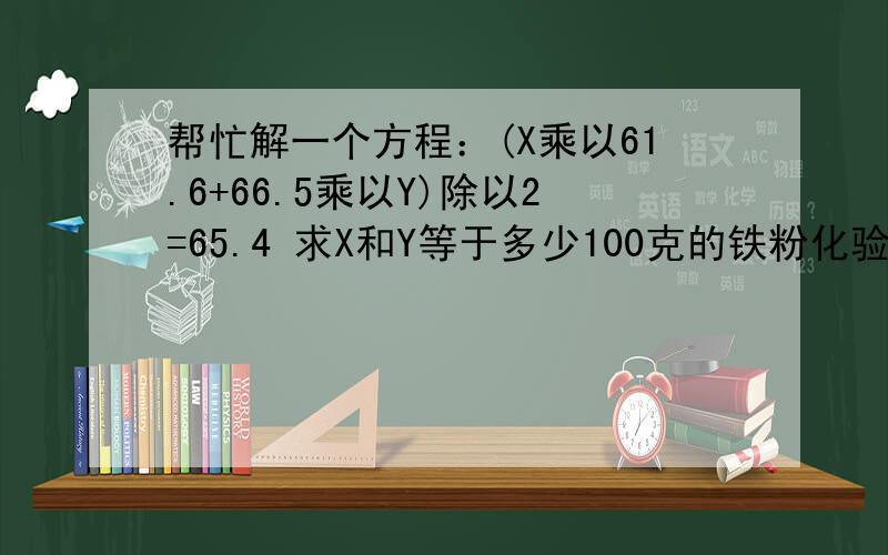 帮忙解一个方程：(X乘以61.6+66.5乘以Y)除以2=65.4 求X和Y等于多少100克的铁粉化验品味（铁的含量是65.4%），为了提高把这100克的铁粉通过分离技术提取到66.5%的品味，被分离后剩下的铁粉品味