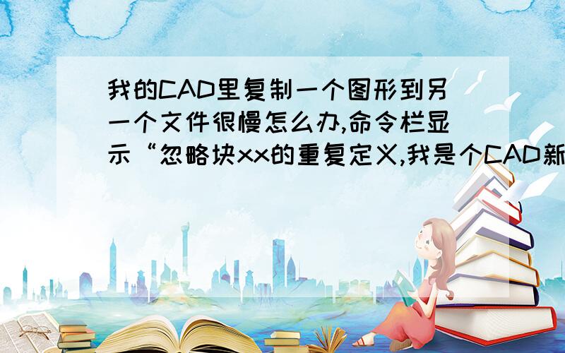 我的CAD里复制一个图形到另一个文件很慢怎么办,命令栏显示“忽略块xx的重复定义,我是个CAD新手,有没有高手能指教下,这些块我就是要把它复制到新文件里面的,还有没有其它方法,