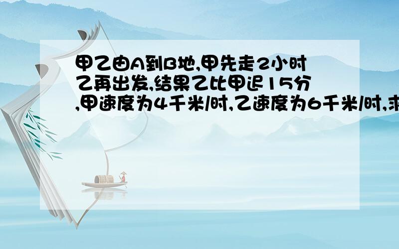 甲乙由A到B地,甲先走2小时乙再出发,结果乙比甲迟15分,甲速度为4千米/时,乙速度为6千米/时,求AB距离