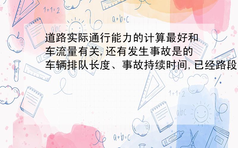 道路实际通行能力的计算最好和车流量有关,还有发生事故是的车辆排队长度、事故持续时间,已经路段上游车流量要是好的话，