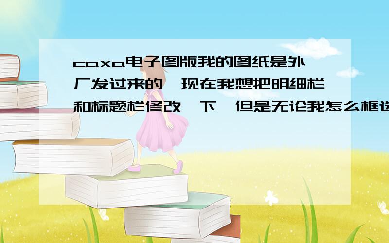 caxa电子图版我的图纸是外厂发过来的,现在我想把明细栏和标题栏修改一下,但是无论我怎么框选都选不上,我试着选图形也是一样的.请问各位这是什么原因造成的,如何修改,小妹在此感激不尽