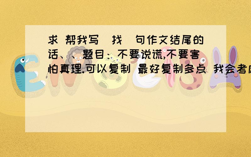 求 帮我写（找）句作文结尾的话、、题目：不要说谎,不要害怕真理.可以复制 最好复制多点 我会考虑的,只有结尾关于这句话的就可以了.急