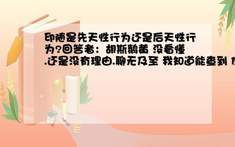 印随是先天性行为还是后天性行为?回答者：胡斯鹅黄 没看懂.还是没有理由.聊无及至 我知道能查到 但是说法不一.我想问 学习性属于条件反射 会遗忘.但是印随行为一旦发生不会遗忘.这个