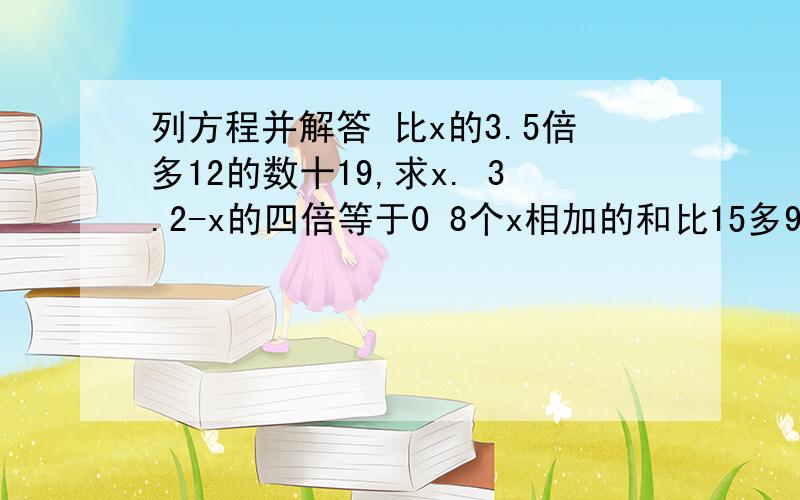 列方程并解答 比x的3.5倍多12的数十19,求x. 3.2-x的四倍等于0 8个x相加的和比15多9,求x