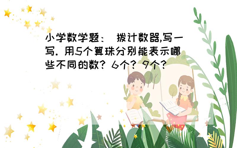 小学数学题： 拨计数器,写一写. 用5个算珠分别能表示哪些不同的数? 6个? 9个?