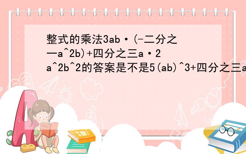 整式的乘法3ab·(-二分之一a^2b)+四分之三a·2a^2b^2的答案是不是5(ab)^3+四分之三a二分之一b?如果错了帮忙改正题目看不懂的话点击放大图片and如果回答得太累的话就说吧