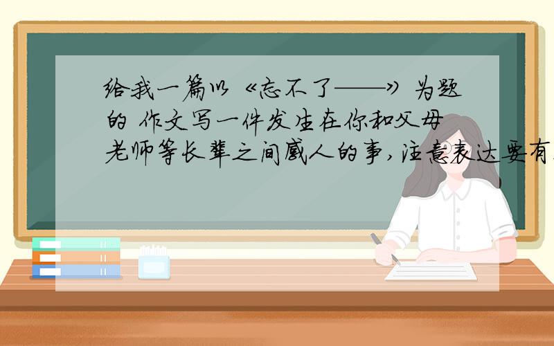 给我一篇以《忘不了——》为题的 作文写一件发生在你和父母老师等长辈之间感人的事,注意表达要有真情实感