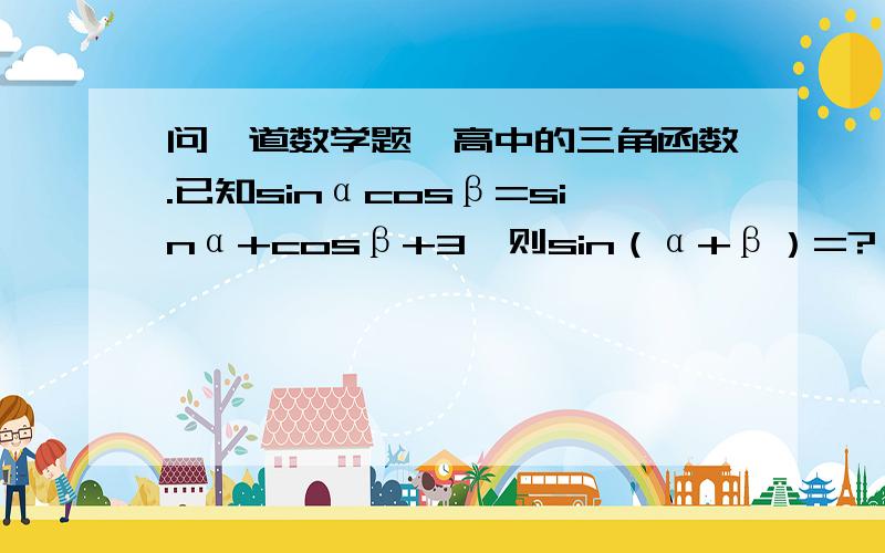 问一道数学题,高中的三角函数.已知sinαcosβ=sinα+cosβ+3,则sin（α+β）=?