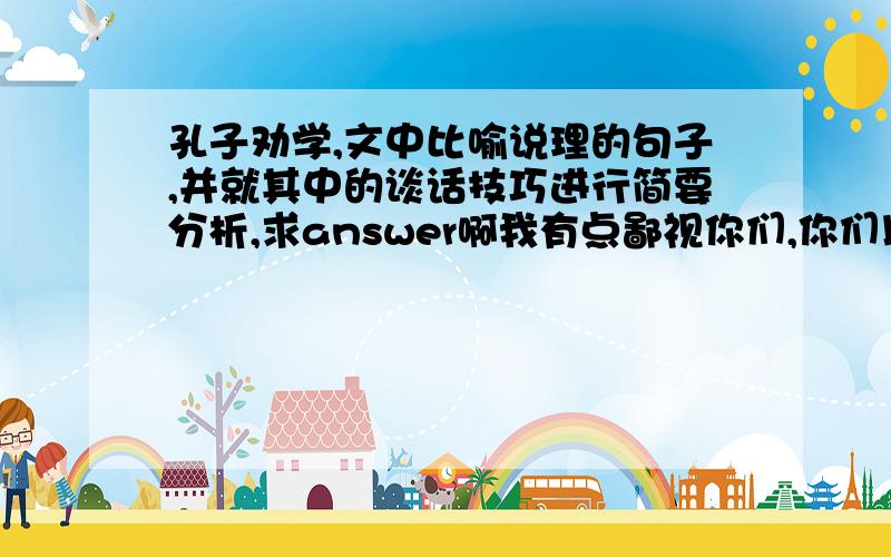 孔子劝学,文中比喻说理的句子,并就其中的谈话技巧进行简要分析,求answer啊我有点鄙视你们,你们以为这是聊天吗?不问了,气死我了