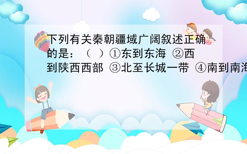 下列有关秦朝疆域广阔叙述正确的是：（ ）①东到东海 ②西到陕西西部 ③北至长城一带 ④南到南海A．①②③ B ②③④ C ①③④ D ①②③④