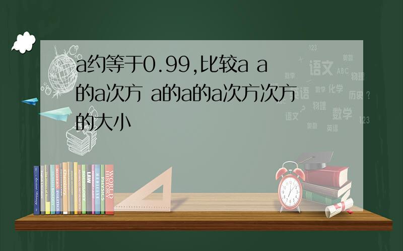 a约等于0.99,比较a a的a次方 a的a的a次方次方的大小