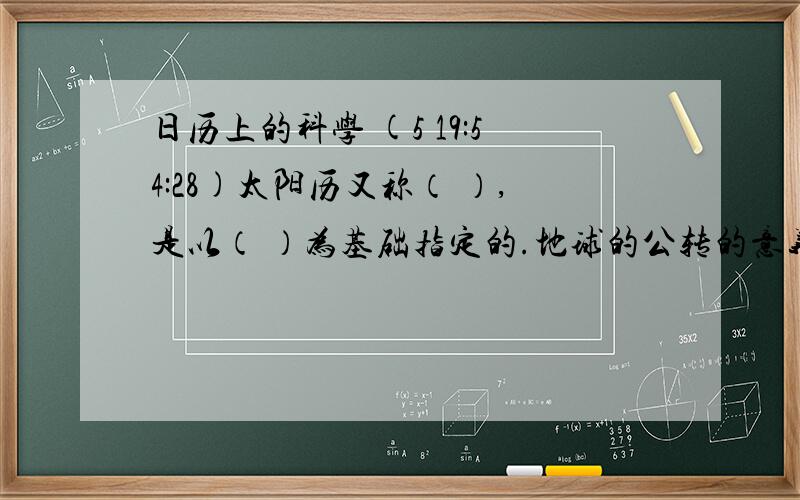 日历上的科学 (5 19:54:28)太阳历又称（ ）,是以（ ）为基础指定的.地球的公转的意义在于（  ）、（  ）、产生四季更替和二十四节气的变化.