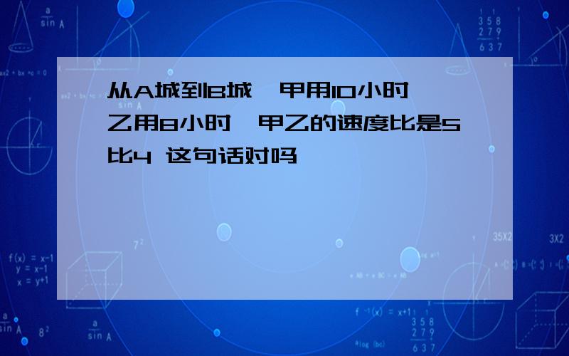 从A城到B城,甲用10小时,乙用8小时,甲乙的速度比是5比4 这句话对吗