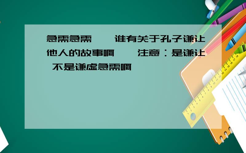 急需急需``谁有关于孔子谦让他人的故事啊``注意：是谦让 不是谦虚急需啊``