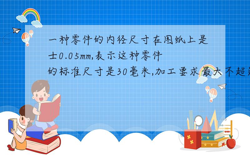 一种零件的内径尺寸在图纸上是士0.05mm,表示这种零件的标准尺寸是30毫米,加工要求最大不超过标准尺寸___毫米,最小不低于标准尺寸___毫米