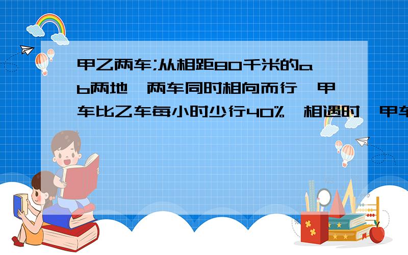 甲乙两车;从相距80千米的ab两地,两车同时相向而行,甲车比乙车每小时少行40%,相遇时,甲车行了多少米?