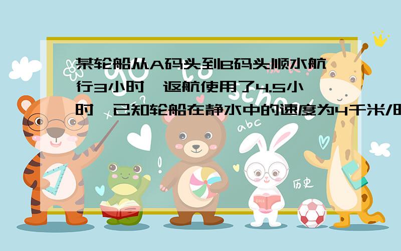 某轮船从A码头到B码头顺水航行3小时,返航使用了4.5小时,已知轮船在静水中的速度为4千米/时,水流速度为多少?