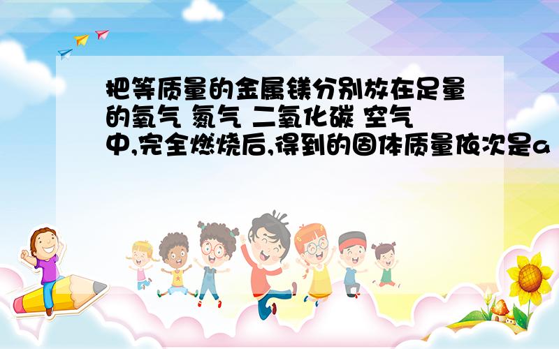 把等质量的金属镁分别放在足量的氧气 氮气 二氧化碳 空气中,完全燃烧后,得到的固体质量依次是a b c d,比较a b c d的大小,要过程 