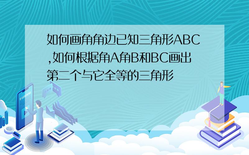 如何画角角边已知三角形ABC,如何根据角A角B和BC画出第二个与它全等的三角形