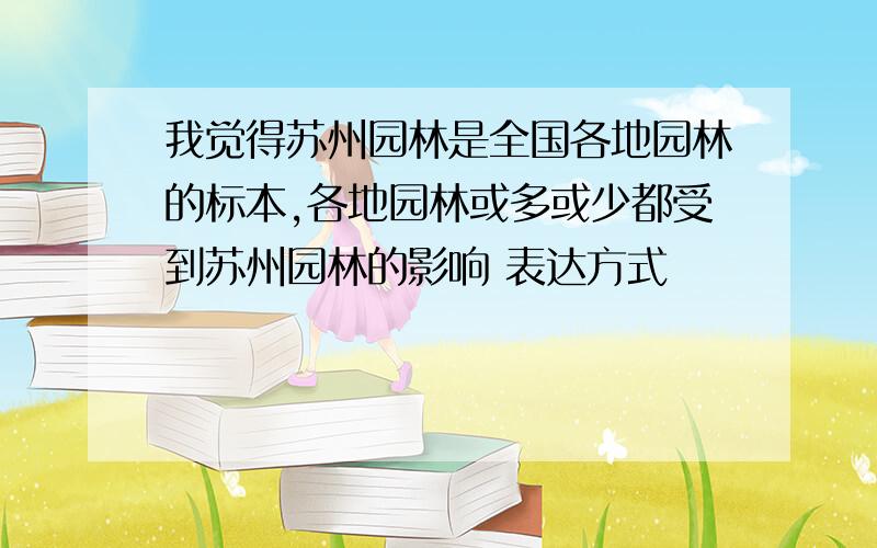 我觉得苏州园林是全国各地园林的标本,各地园林或多或少都受到苏州园林的影响 表达方式