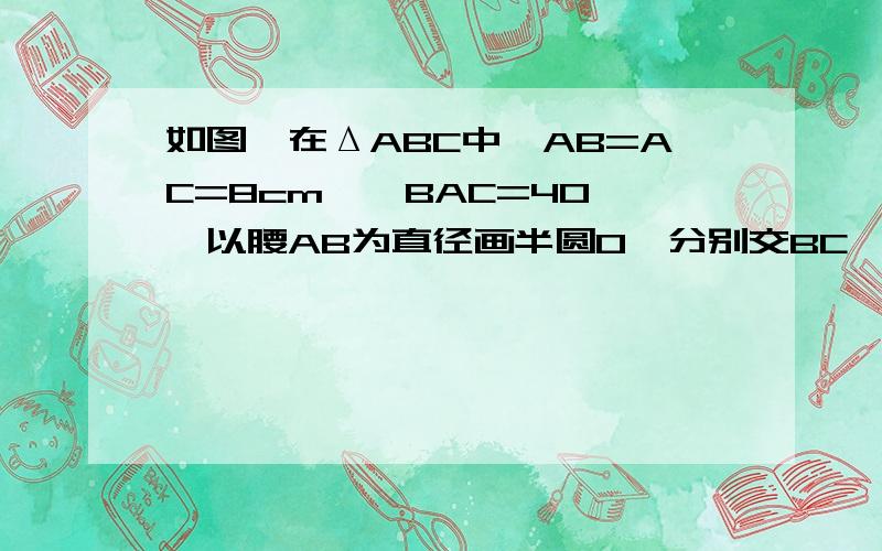 如图,在ΔABC中,AB=AC=8cm,∠BAC=40°,以腰AB为直径画半圆O,分别交BC,AC于点D,E,求弧BD,弧AE的长.