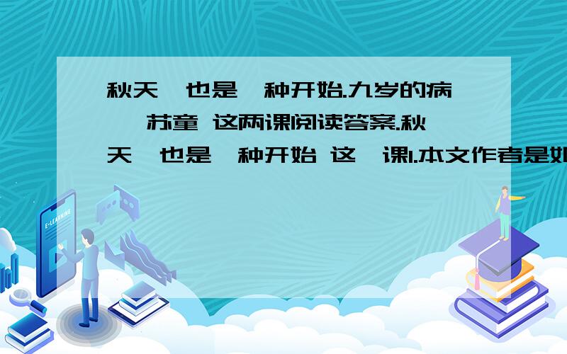 秋天,也是一种开始.九岁的病榻 苏童 这两课阅读答案.秋天,也是一种开始 这一课1.本文作者是如何看待秋天的?2.本文主要使用了哪种表达方式?3.苏童作者对生病的感觉过程是怎样多少?请用简