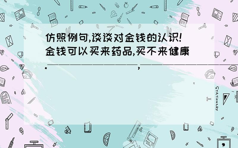 仿照例句,谈谈对金钱的认识!金钱可以买来药品,买不来健康.————————,—————————.