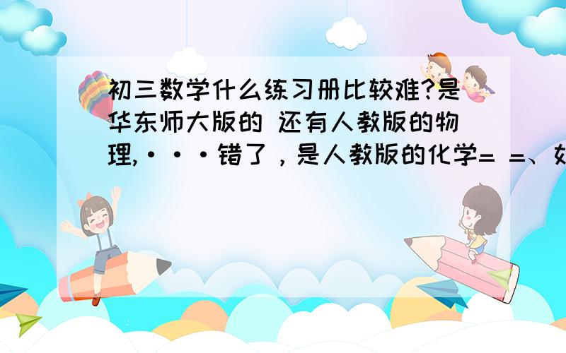 初三数学什么练习册比较难?是华东师大版的 还有人教版的物理,···错了，是人教版的化学= =、如果能给两三本参考更好，