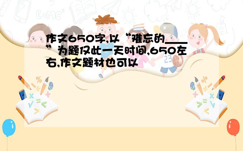 作文650字,以“难忘的＿＿”为题仅此一天时间,650左右,作文题材也可以