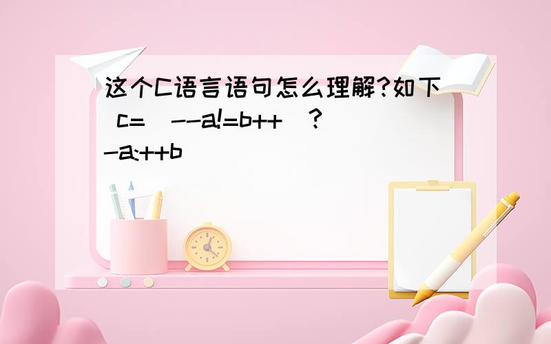 这个C语言语句怎么理解?如下 c=(--a!=b++)?-a:++b