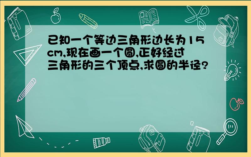 已知一个等边三角形边长为15cm,现在画一个圆,正好经过三角形的三个顶点,求圆的半径?