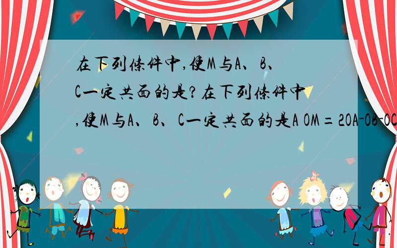 在下列条件中,使M与A、B、C一定共面的是?在下列条件中,使M与A、B、C一定共面的是A OM=2OA-OB-OC B OM=1/5OA+1/3OB+1/2OC C MA+MB+MC=0 D OM+OA+OB+OC=0