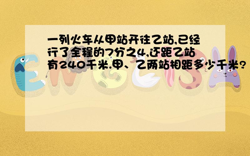 一列火车从甲站开往乙站,已经行了全程的7分之4,还距乙站有240千米.甲、乙两站相距多少千米?