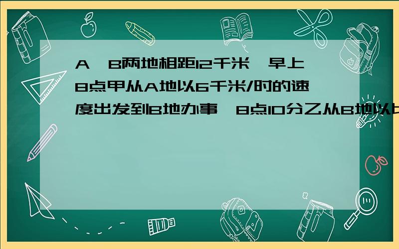 A、B两地相距12千米,早上8点甲从A地以6千米/时的速度出发到B地办事,8点10分乙从B地以比甲快2千米的速度骑车到A地玩,两人在途中第一次相遇；相遇后甲乙继续按原速前进,甲到B地后花20分钟办