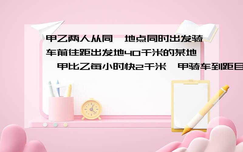 甲乙两人从同一地点同时出发骑车前往距出发地40千米的某地,甲比乙每小时快2千米,甲骑车到距目的地4千米的地方因故改为步行,每小时比原来慢了8千米,结果两人同时到达目的地,求甲、乙的