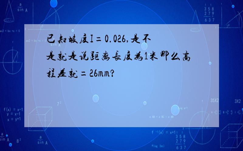 已知坡度I=0.026,是不是就是说距离长度为1米那么高程差就=26mm?