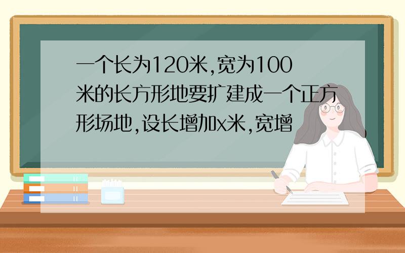 一个长为120米,宽为100米的长方形地要扩建成一个正方形场地,设长增加x米,宽增