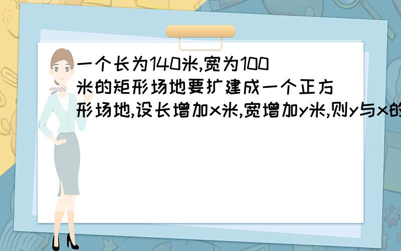 一个长为140米,宽为100米的矩形场地要扩建成一个正方形场地,设长增加x米,宽增加y米,则y与x的函数关系式式是（）,自变量的取值范围是（）,且y是x的（）函数